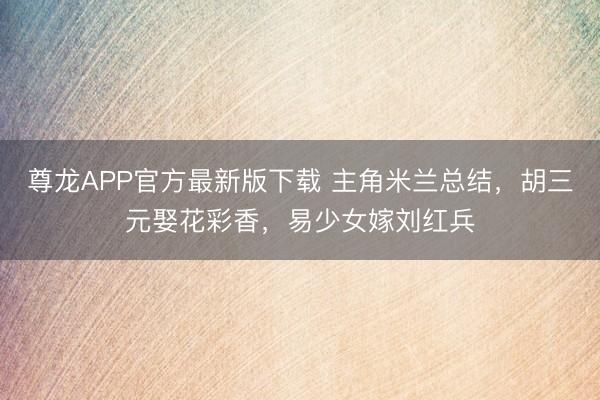 尊龙APP官方最新版下载 主角米兰总结，胡三元娶花彩香，易少女嫁刘红兵