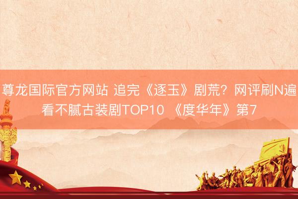 尊龙国际官方网站 追完《逐玉》剧荒？网评刷N遍看不腻古装剧TOP10 《度华年》第7