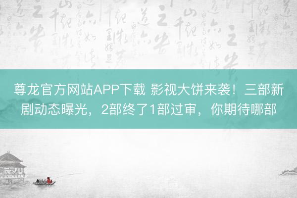 尊龙官方网站APP下载 影视大饼来袭！三部新剧动态曝光，2部终了1部过审，你期待哪部