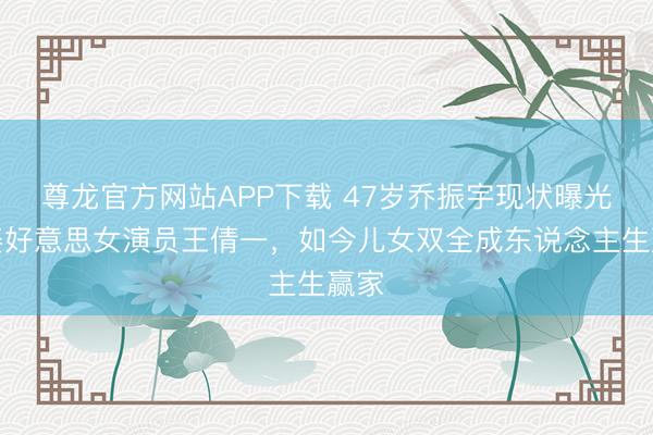 尊龙官方网站APP下载 47岁乔振宇现状曝光！娶好意思女演员王倩一，如今儿女双全成东说念主生赢家