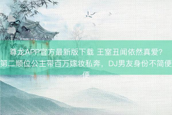 尊龙APP官方最新版下载 王室丑闻依然真爱？第二顺位公主带百万嫁妆私奔，DJ男友身份不简便