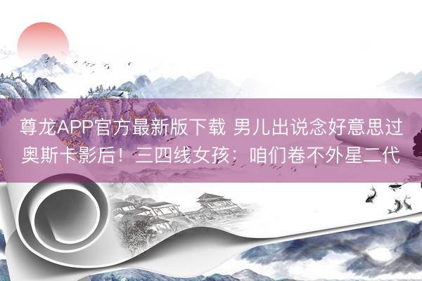 尊龙APP官方最新版下载 男儿出说念好意思过奥斯卡影后！三四线女孩：咱们卷不外星二代