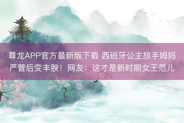 尊龙APP官方最新版下载 西班牙公主放手姆妈严管后变丰腴！网友：这才是新时期女王范儿