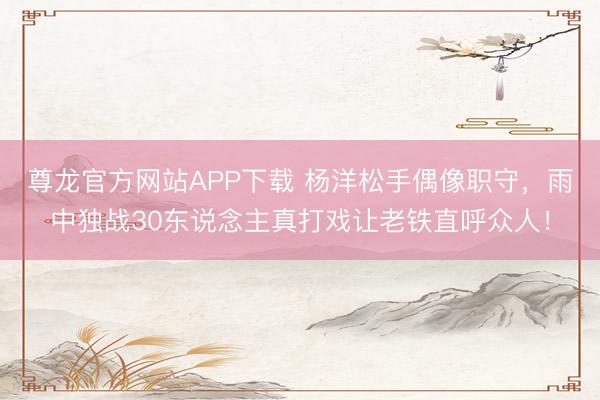 尊龙官方网站APP下载 杨洋松手偶像职守，雨中独战30东说念主真打戏让老铁直呼众人！