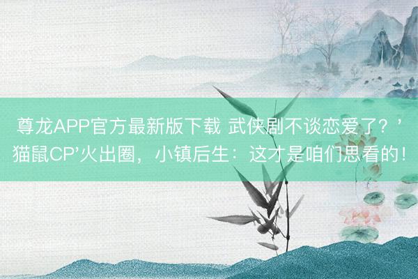 尊龙APP官方最新版下载 武侠剧不谈恋爱了？'猫鼠CP'火出圈，小镇后生：这才是咱们思看的！