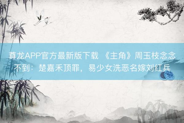 尊龙APP官方最新版下载 《主角》周玉枝念念不到:楚嘉禾顶罪,易少女洗恶名嫁刘红兵