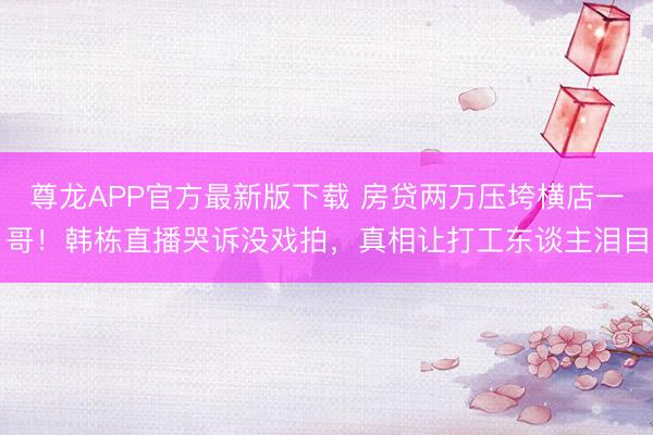 尊龙APP官方最新版下载 房贷两万压垮横店一哥！韩栋直播哭诉没戏拍，真相让打工东谈主泪目