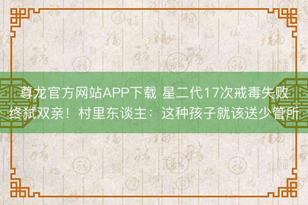 尊龙官方网站APP下载 星二代17次戒毒失败终弑双亲！村里东谈主：这种孩子就该送少管所