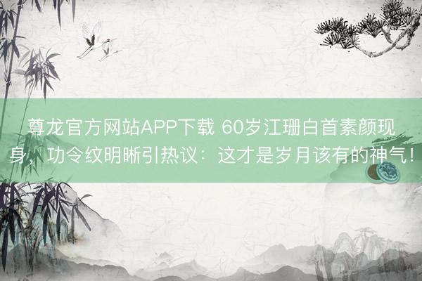 尊龙官方网站APP下载 60岁江珊白首素颜现身，功令纹明晰引热议：这才是岁月该有的神气！