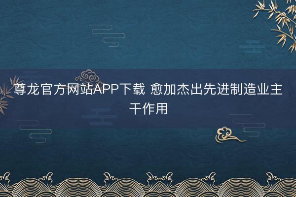 尊龙官方网站APP下载 愈加杰出先进制造业主干作用