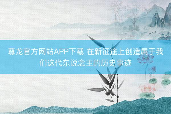 尊龙官方网站APP下载 在新征途上创造属于我们这代东说念主的历史事迹