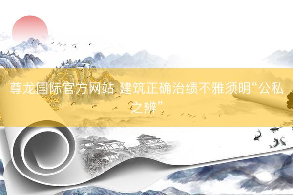 尊龙国际官方网站 建筑正确治绩不雅须明“公私之辨”