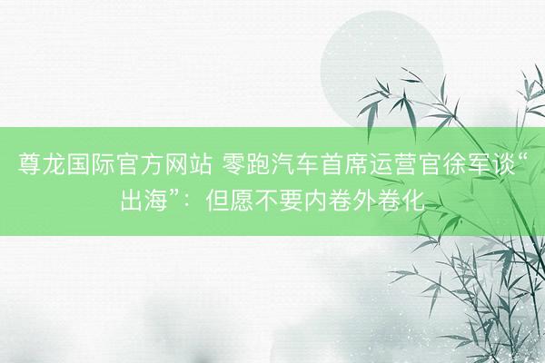 尊龙国际官方网站 零跑汽车首席运营官徐军谈“出海”：但愿不要内卷外卷化