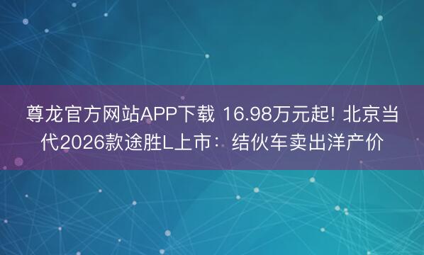 尊龙官方网站APP下载 16.98万元起! 北京当代2026款途胜L上市:结伙车卖出洋产价