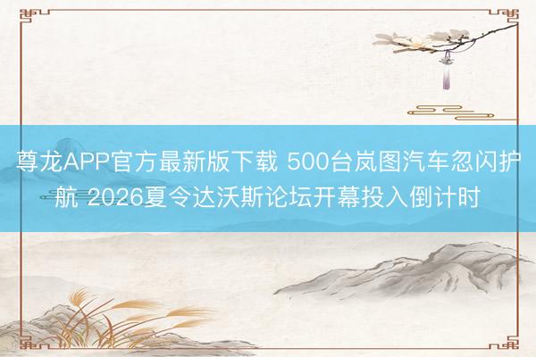 尊龙APP官方最新版下载 500台岚图汽车忽闪护航 2026夏令达沃斯论坛开幕投入倒计时