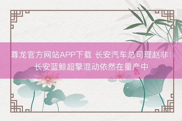 尊龙官方网站APP下载 长安汽车总司理赵非：长安蓝鲸超擎混动依然在量产中