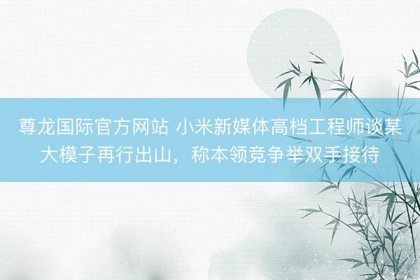 尊龙国际官方网站 小米新媒体高档工程师谈某大模子再行出山，称本领竞争举双手接待