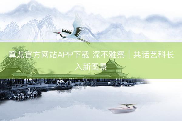 尊龙官方网站APP下载 深不雅察｜共话艺科长入新图景