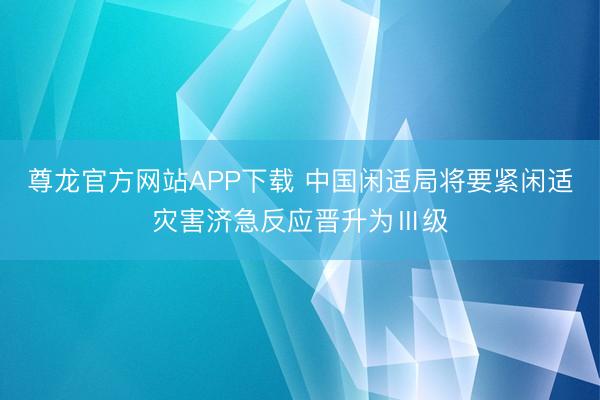 尊龙官方网站APP下载 中国闲适局将要紧闲适灾害济急反应晋升为Ⅲ级