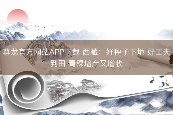 尊龙官方网站APP下载 西藏:好种子下地 好工夫到田 青稞增产又增收