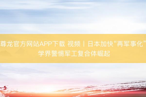 尊龙官方网站APP下载 视频丨日本加快“再军事化” 学界警惕军工复合体崛起
