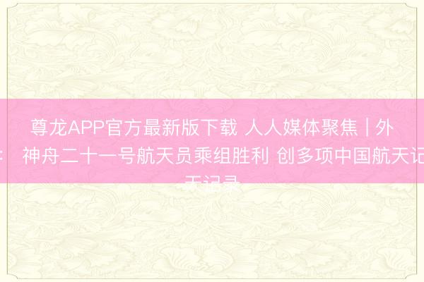 尊龙APP官方最新版下载 人人媒体聚焦 | 外媒： 神舟二十一号航天员乘组胜利 创多项中国航天记录