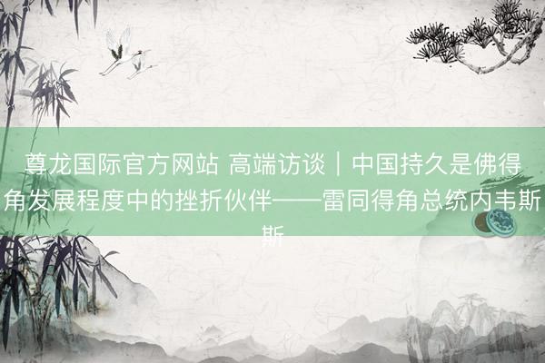 尊龙国际官方网站 高端访谈｜中国持久是佛得角发展程度中的挫折伙伴——雷同得角总统内韦斯