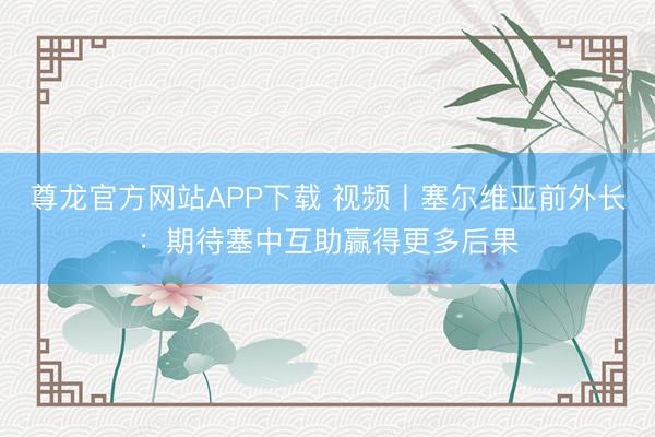 尊龙官方网站APP下载 视频丨塞尔维亚前外长：期待塞中互助赢得更多后果