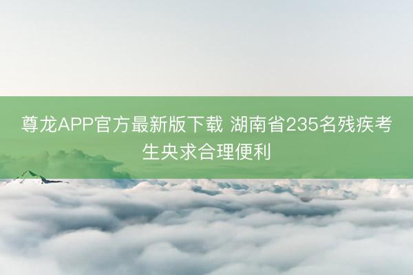 尊龙APP官方最新版下载 湖南省235名残疾考生央求合理便利