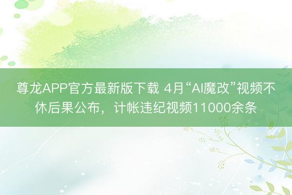 尊龙APP官方最新版下载 4月“AI魔改”视频不休后果公布,计帐违纪视频11000余条