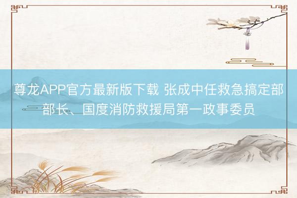 尊龙APP官方最新版下载 张成中任救急搞定部部长、国度消防救援局第一政事委员