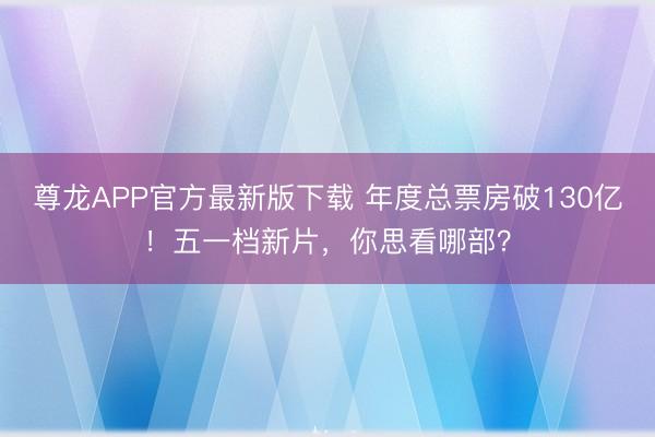 尊龙APP官方最新版下载 年度总票房破130亿！五一档新片，你思看哪部？