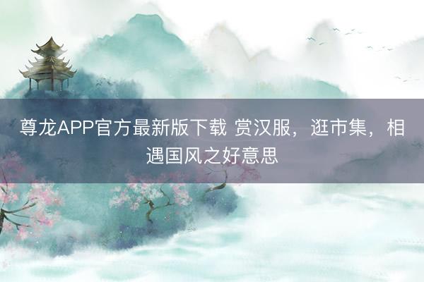尊龙APP官方最新版下载 赏汉服，逛市集，相遇国风之好意思