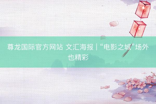 尊龙国际官方网站 文汇海报 | “电影之城”场外也精彩