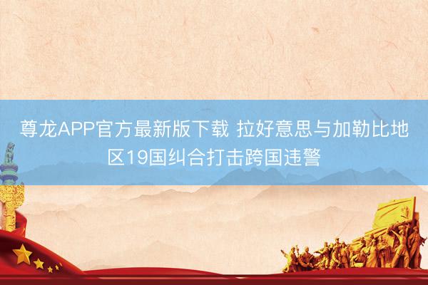 尊龙APP官方最新版下载 拉好意思与加勒比地区19国纠合打击跨国违警