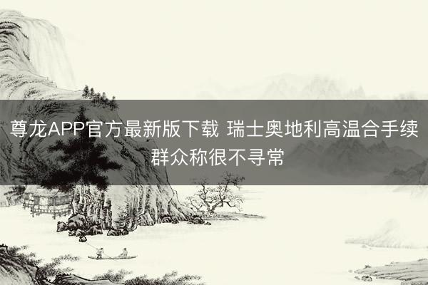 尊龙APP官方最新版下载 瑞士奥地利高温合手续 群众称很不寻常
