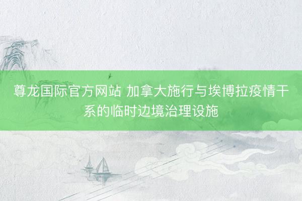 尊龙国际官方网站 加拿大施行与埃博拉疫情干系的临时边境治理设施