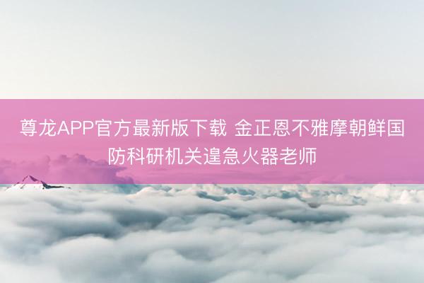 尊龙APP官方最新版下载 金正恩不雅摩朝鲜国防科研机关遑急火器老师