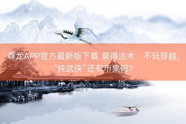 尊龙APP官方最新版下载 莫得法术、不玩穿越，“纯武侠”还有市集吗？