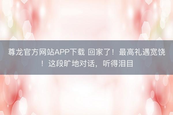 尊龙官方网站APP下载 回家了！最高礼遇宽饶！这段旷地对话，听得泪目