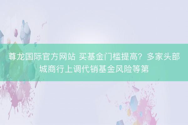 尊龙国际官方网站 买基金门槛提高？多家头部城商行上调代销基金风险等第
