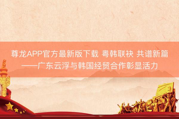 尊龙APP官方最新版下载 粤韩联袂 共谱新篇——广东云浮与韩国经贸合作彰显活力