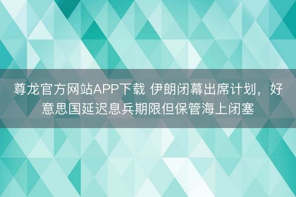 尊龙官方网站APP下载 伊朗闭幕出席计划，好意思国延迟息兵期限但保管海上闭塞
