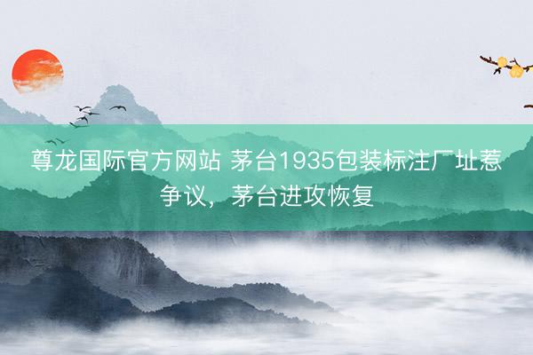 尊龙国际官方网站 茅台1935包装标注厂址惹争议，茅台进攻恢复