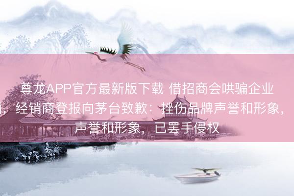尊龙APP官方最新版下载 借招商会哄骗企业家买黔茅酒，经销商登报向茅台致歉：挫伤品牌声誉和形象，已罢手侵权