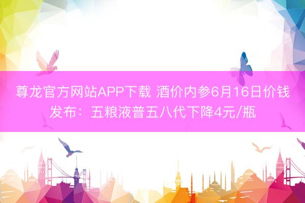 尊龙官方网站APP下载 酒价内参6月16日价钱发布：五粮液普五八代下降4元/瓶