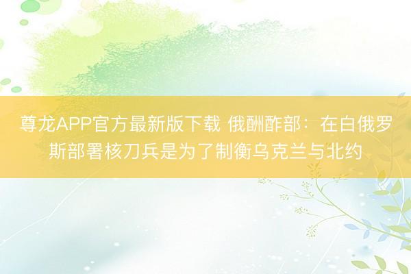 尊龙APP官方最新版下载 俄酬酢部：在白俄罗斯部署核刀兵是为了制衡乌克兰与北约