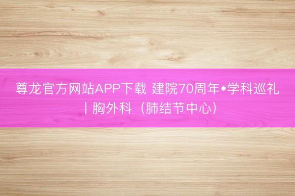 尊龙官方网站APP下载 建院70周年•学科巡礼丨胸外科（肺结节中心）