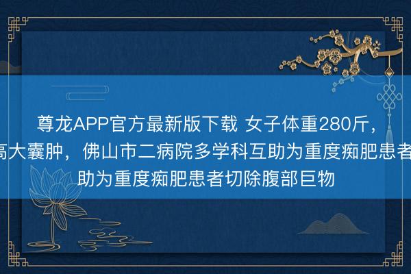 尊龙APP官方最新版下载 女子体重280斤，腹腔藏30cm高大囊肿，佛山市二病院多学科互助为重度痴肥患者切除腹部巨物