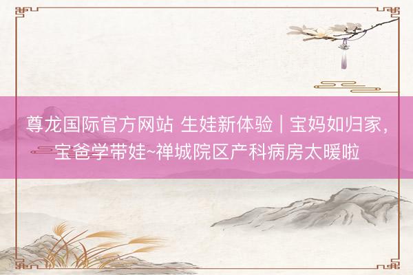 尊龙国际官方网站 生娃新体验 | 宝妈如归家，宝爸学带娃~禅城院区产科病房太暖啦